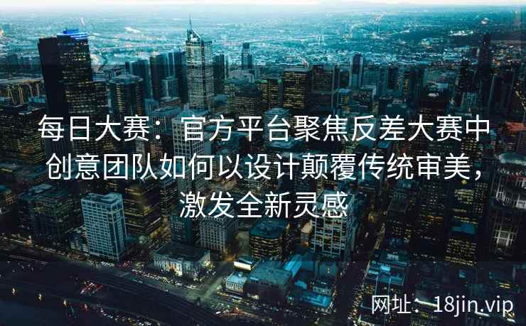 每日大赛：官方平台聚焦反差大赛中创意团队如何以设计颠覆传统审美，激发全新灵感