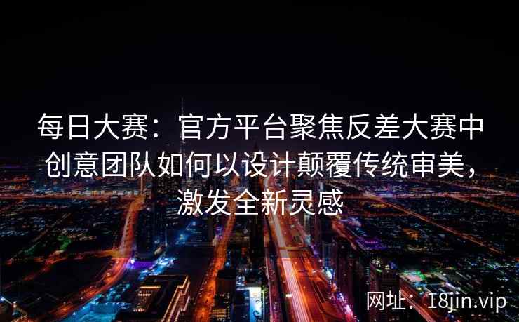 每日大赛：官方平台聚焦反差大赛中创意团队如何以设计颠覆传统审美，激发全新灵感