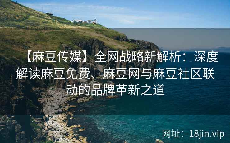 【麻豆传媒】全网战略新解析：深度解读麻豆免费、麻豆网与麻豆社区联动的品牌革新之道