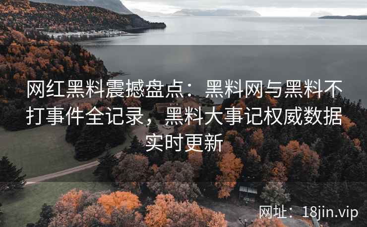 网红黑料震撼盘点：黑料网与黑料不打事件全记录，黑料大事记权威数据实时更新