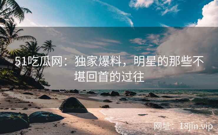 51吃瓜网：独家爆料，明星的那些不堪回首的过往