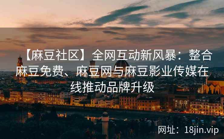 【麻豆社区】全网互动新风暴：整合麻豆免费、麻豆网与麻豆影业传媒在线推动品牌升级