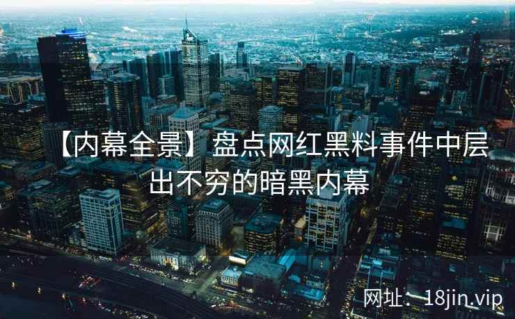 【内幕全景】盘点网红黑料事件中层出不穷的暗黑内幕