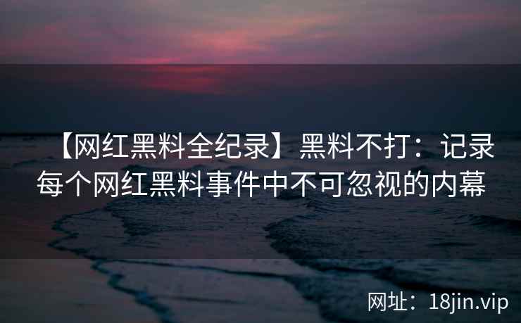 【网红黑料全纪录】黑料不打：记录每个网红黑料事件中不可忽视的内幕