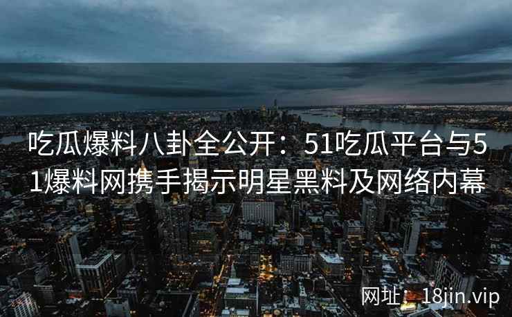 吃瓜爆料八卦全公开：51吃瓜平台与51爆料网携手揭示明星黑料及网络内幕