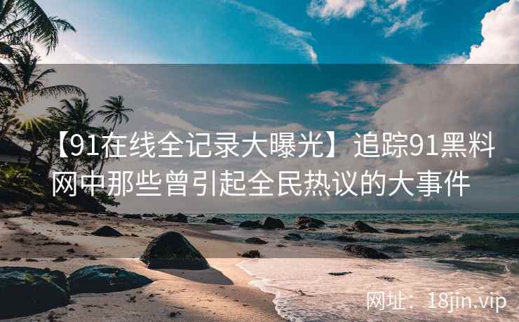 【91在线全记录大曝光】追踪91黑料网中那些曾引起全民热议的大事件