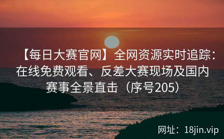 【每日大赛官网】全网资源实时追踪：在线免费观看、反差大赛现场及国内赛事全景直击（序号205）