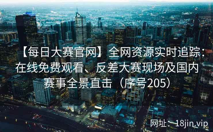 【每日大赛官网】全网资源实时追踪：在线免费观看、反差大赛现场及国内赛事全景直击（序号205）