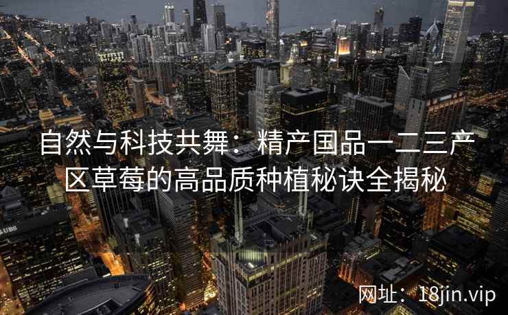 自然与科技共舞：精产国品一二三产区草莓的高品质种植秘诀全揭秘