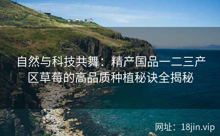 自然与科技共舞：精产国品一二三产区草莓的高品质种植秘诀全揭秘