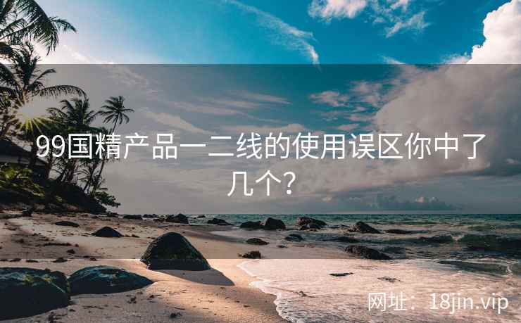 99国精产品一二线的使用误区你中了几个？