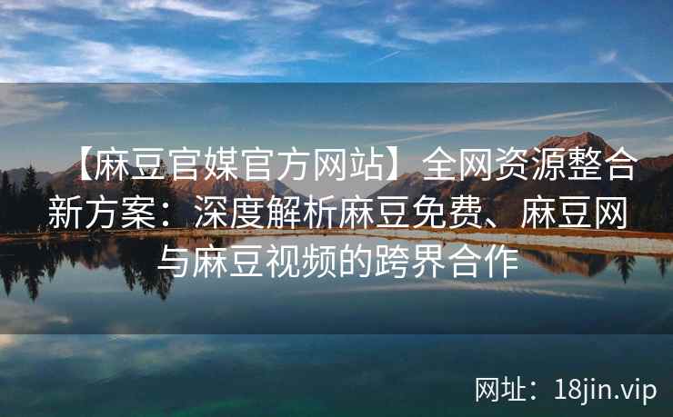【麻豆官媒官方网站】全网资源整合新方案：深度解析麻豆免费、麻豆网与麻豆视频的跨界合作