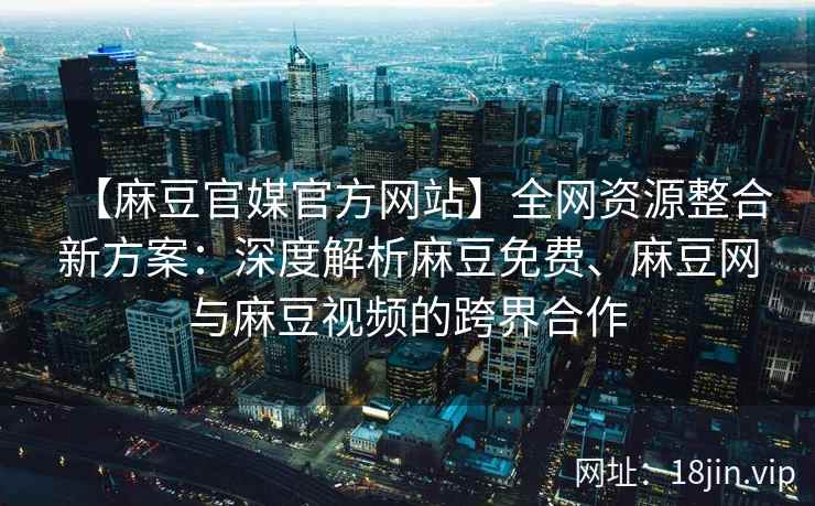 【麻豆官媒官方网站】全网资源整合新方案：深度解析麻豆免费、麻豆网与麻豆视频的跨界合作