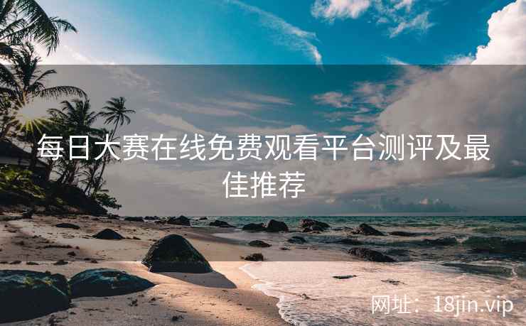 每日大赛在线免费观看平台测评及最佳推荐
