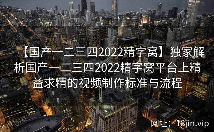 【国产一二三四2022精字窝】独家解析国产一二三四2022精字窝平台上精益求精的视频制作标准与流程