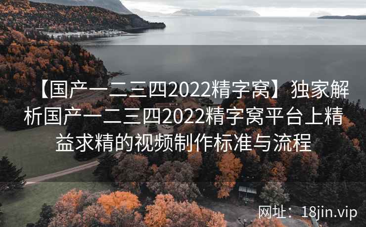 【国产一二三四2022精字窝】独家解析国产一二三四2022精字窝平台上精益求精的视频制作标准与流程