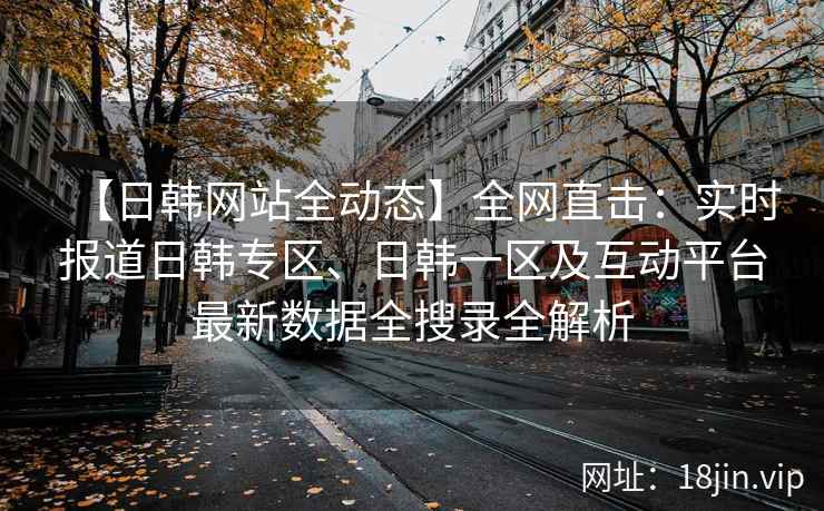 【日韩网站全动态】全网直击：实时报道日韩专区、日韩一区及互动平台最新数据全搜录全解析