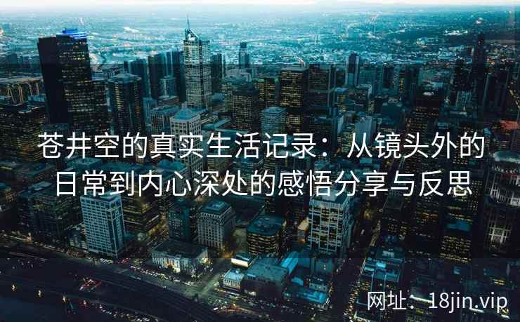 苍井空的真实生活记录：从镜头外的日常到内心深处的感悟分享与反思