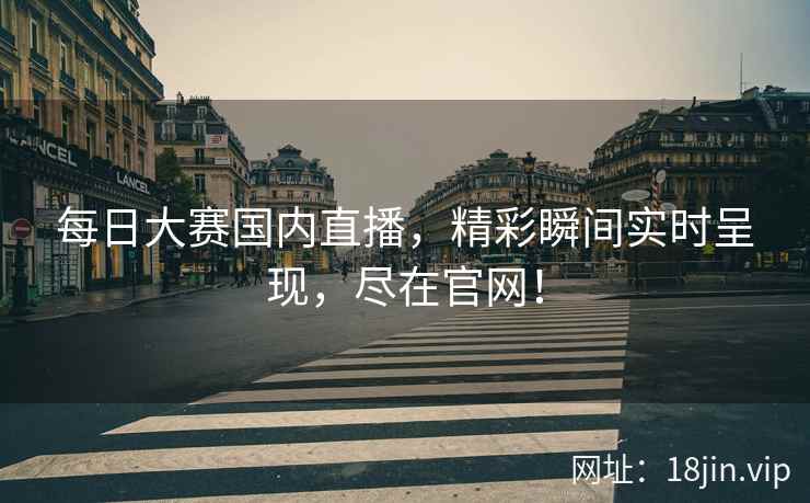 每日大赛国内直播，精彩瞬间实时呈现，尽在官网！