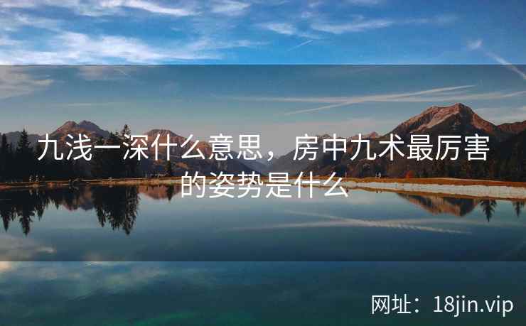 九浅一深什么意思，房中九术最厉害的姿势是什么