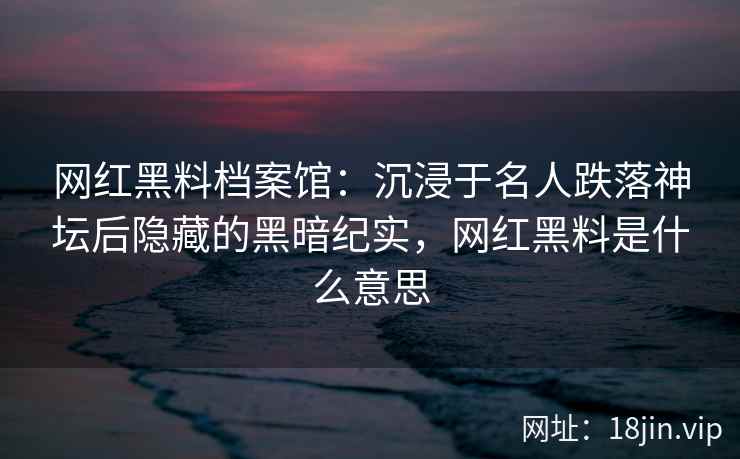 网红黑料档案馆：沉浸于名人跌落神坛后隐藏的黑暗纪实，网红黑料是什么意思