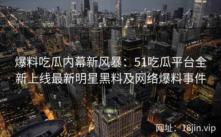 爆料吃瓜内幕新风暴：51吃瓜平台全新上线最新明星黑料及网络爆料事件