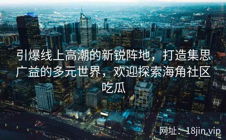 引爆线上高潮的新锐阵地，打造集思广益的多元世界，欢迎探索海角社区吃瓜