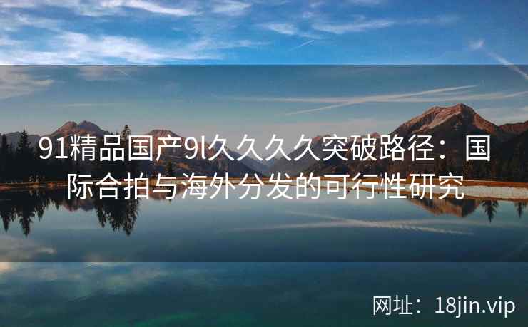 91精品国产9l久久久久突破路径：国际合拍与海外分发的可行性研究