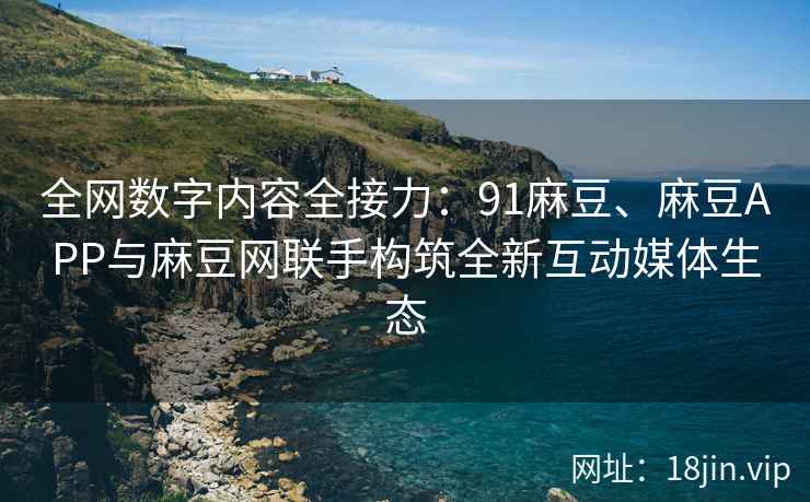 全网数字内容全接力：91麻豆、麻豆APP与麻豆网联手构筑全新互动媒体生态